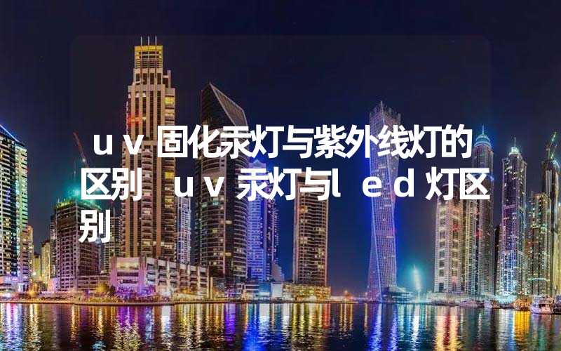 uv固化汞灯与紫外线灯的区别 uv汞灯与led灯区别